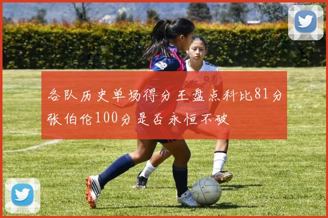 各队历史单场得分王盘点科比81分张伯伦100分是否永恒不破