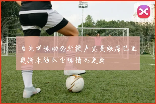 马竞训练动态新援卢克曼缺席巴里奥斯未随队合练情况更新