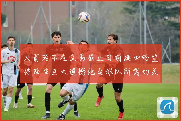 火箭若不在交易截止日前换回哈登将面临巨大遗憾他是球队所需的关键拼图