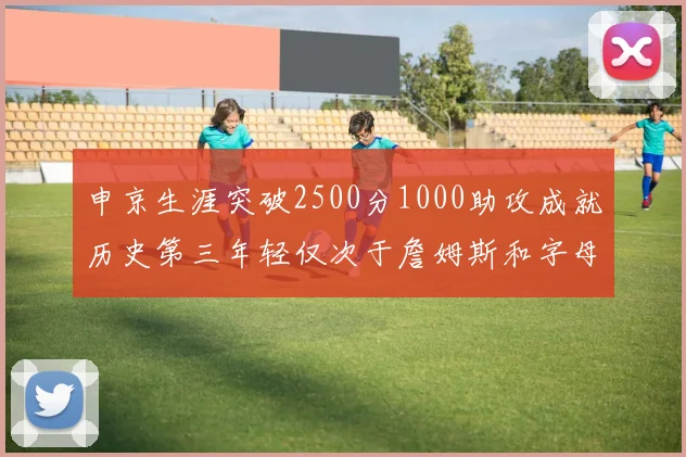 申京生涯突破2500分1000助攻成就历史第三年轻仅次于詹姆斯和字母哥