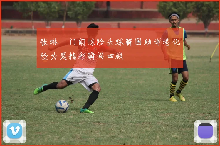 张琳芃门前惊险头球解围助海港化险为夷精彩瞬间回顾