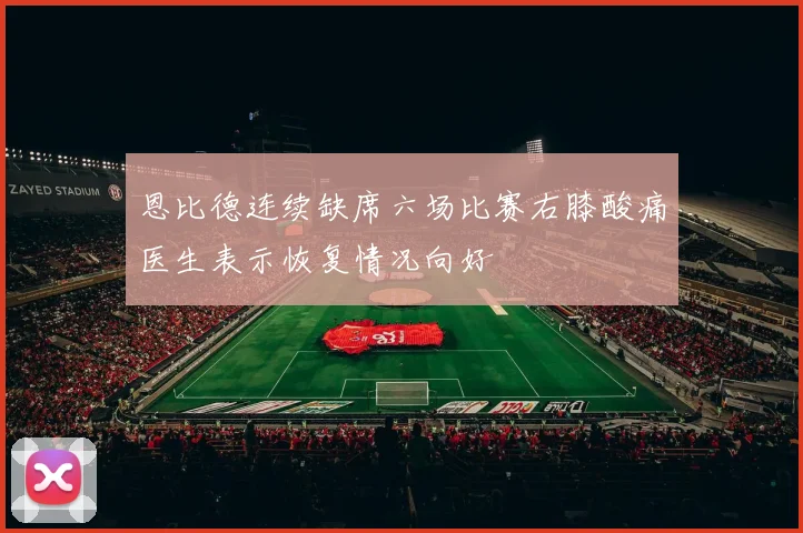恩比德连续缺席六场比赛右膝酸痛医生表示恢复情况向好