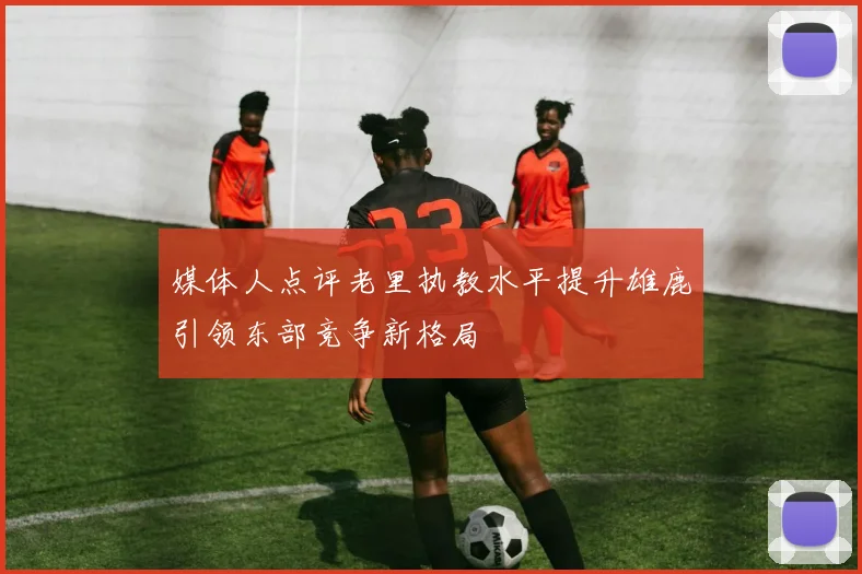 媒体人点评老里执教水平提升雄鹿引领东部竞争新格局