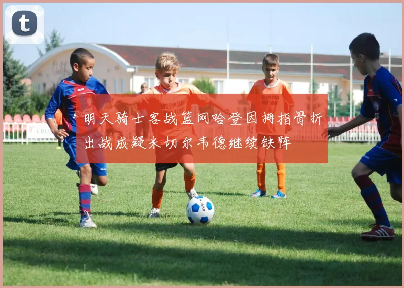 明天骑士客战篮网哈登因拇指骨折出战成疑米切尔韦德继续缺阵