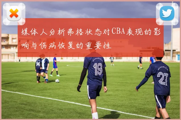媒体人分析弗格状态对CBA表现的影响与伤病恢复的重要性