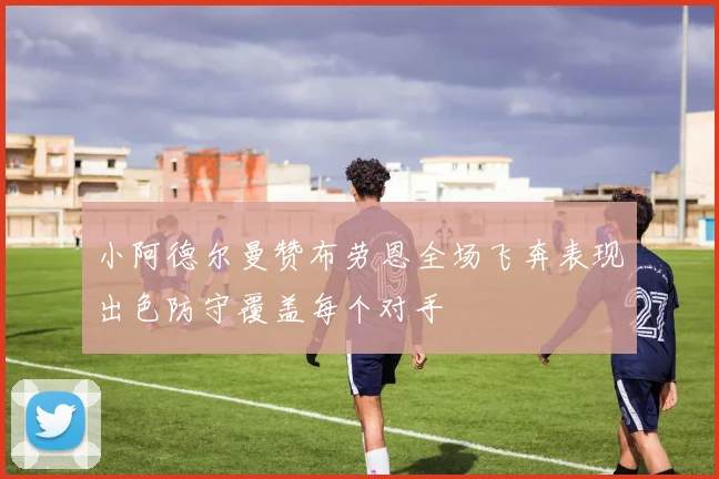 小阿德尔曼赞布劳恩全场飞奔表现出色防守覆盖每个对手