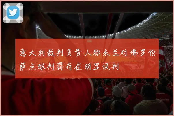 意大利裁判负责人称米兰对佛罗伦萨点球判罚存在明显误判