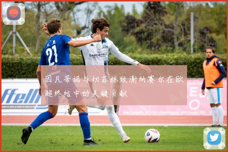 因凡蒂诺与切菲林致谢纳赛尔在欧超终结中的关键贡献
