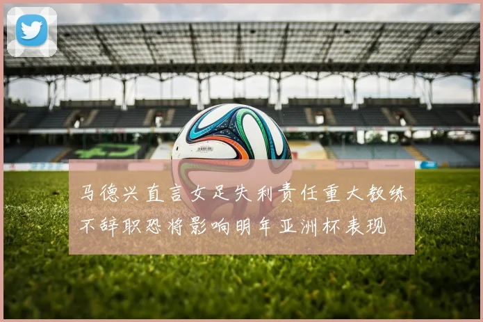 马德兴直言女足失利责任重大教练不辞职恐将影响明年亚洲杯表现
