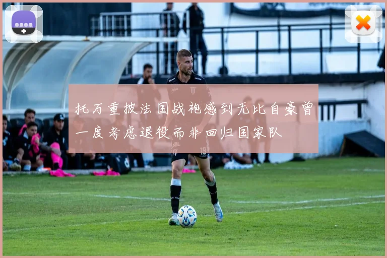 托万重披法国战袍感到无比自豪曾一度考虑退役而非回归国家队