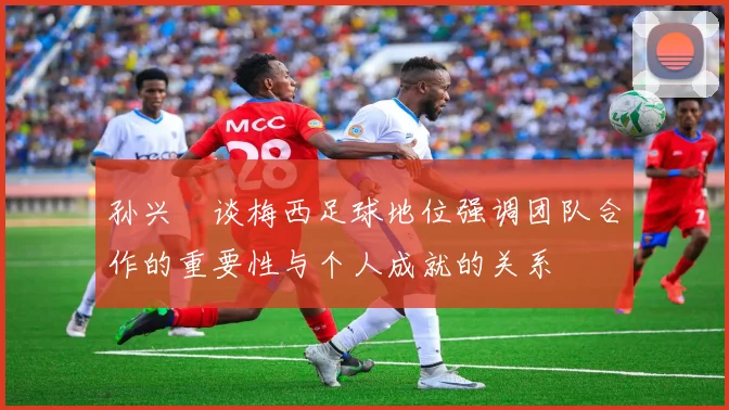 孙兴慜谈梅西足球地位强调团队合作的重要性与个人成就的关系