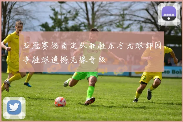 亚冠赛场南定队狂胜东方九球却因净胜球遗憾无缘晋级