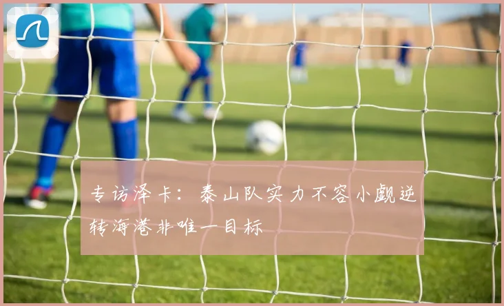 专访泽卡：泰山队实力不容小觑逆转海港非唯一目标