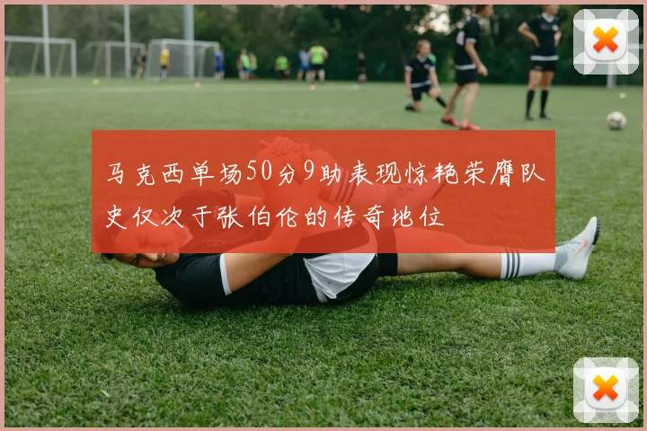 马克西单场50分9助表现惊艳荣膺队史仅次于张伯伦的传奇地位