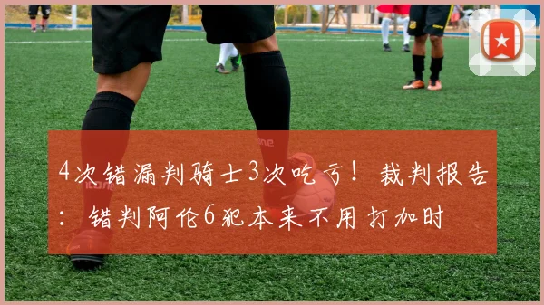 4次错漏判骑士3次吃亏！裁判报告：错判阿伦6犯本来不用打加时