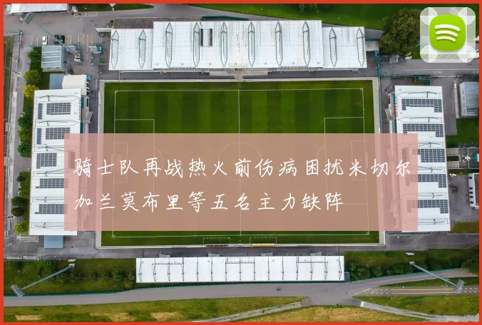 骑士队再战热火前伤病困扰米切尔加兰莫布里等五名主力缺阵
